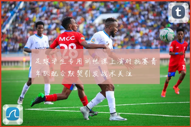 足球学生专用训练课上演对抗赛青年队配合默契引发战术关注