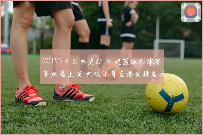 CCTV5节目单更新 中超篮球网球赛事轮番上演 央视体育直播安排看点足