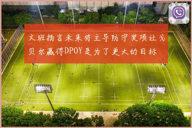 文班扬言未来将主导防守奖项让戈贝尔赢得DPOY是为了更大的目标
