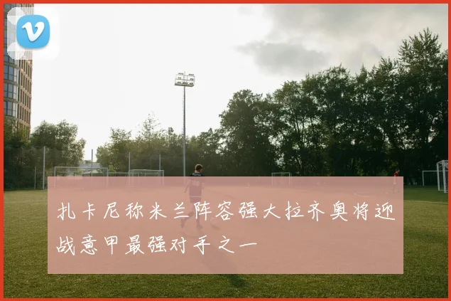 扎卡尼称米兰阵容强大拉齐奥将迎战意甲最强对手之一