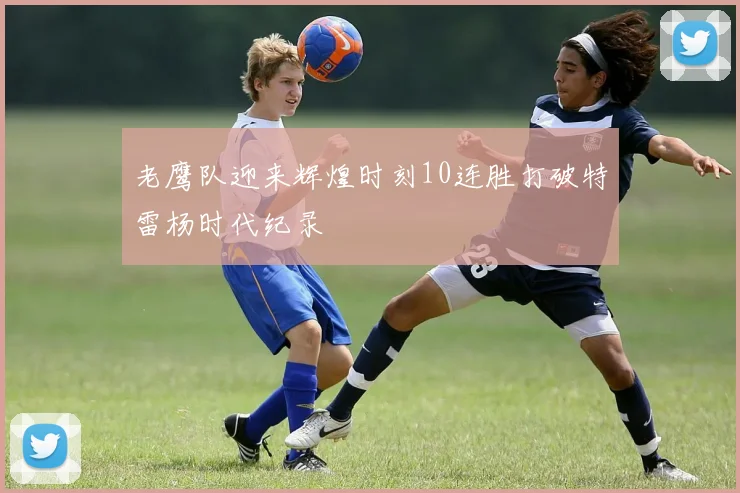 老鹰队迎来辉煌时刻10连胜打破特雷杨时代纪录