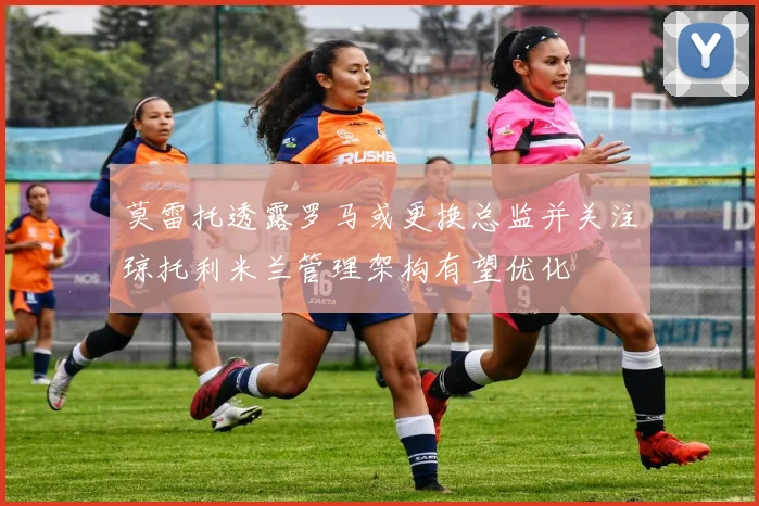 莫雷托透露罗马或更换总监并关注琼托利米兰管理架构有望优化