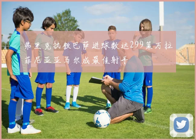 弗里克执教巴萨进球数达299莱万拉菲尼亚亚马尔成最佳射手