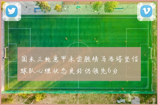国米三轮意甲未尝胜绩马洛塔坚信球队心理状态良好仍领先6分