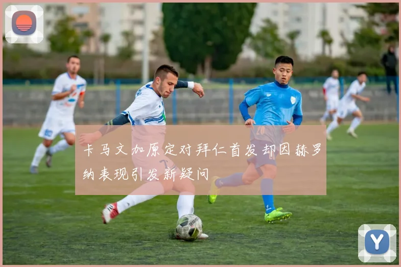 卡马文加原定对拜仁首发却因赫罗纳表现引发新疑问