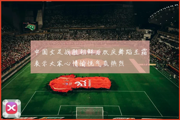 中国女足战胜朝鲜后欢庆舞蹈王霜表示大家心情愉悦气氛热烈