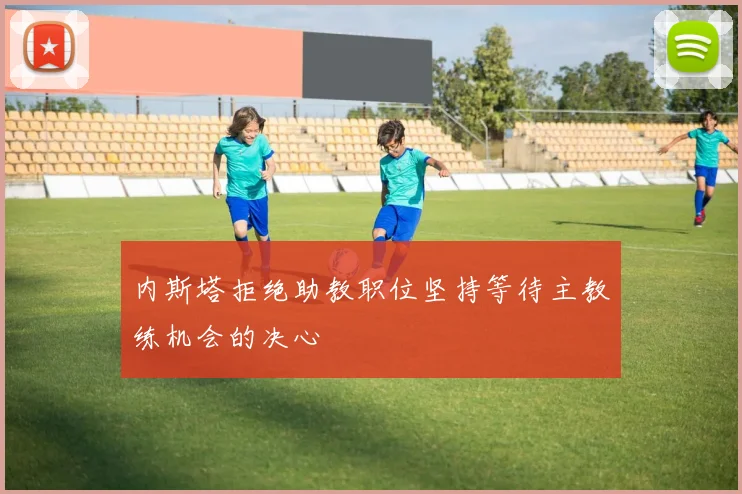 内斯塔拒绝助教职位坚持等待主教练机会的决心