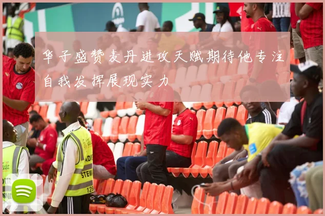 华子盛赞麦丹进攻天赋期待他专注自我发挥展现实力