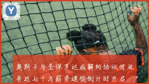 奥斯卡与圣保罗达成解约协议将放弃近七千万薪资退役倒计时开启