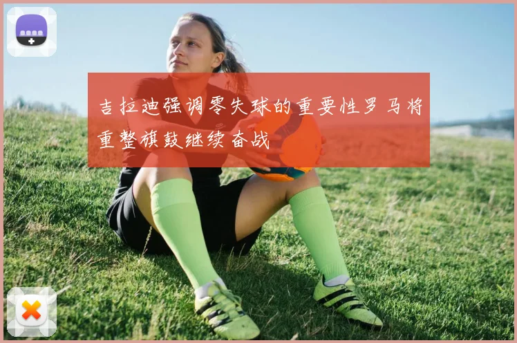 吉拉迪强调零失球的重要性罗马将重整旗鼓继续奋战