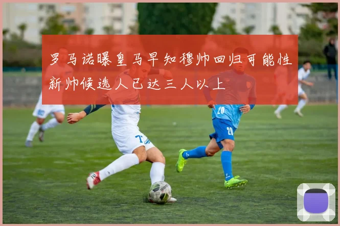 罗马诺曝皇马早知穆帅回归可能性新帅候选人已达三人以上