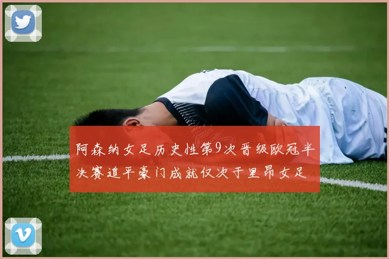 阿森纳女足历史性第9次晋级欧冠半决赛追平豪门成就仅次于里昂女足