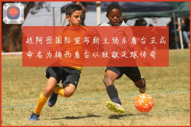 迈阿密国际宣布新主场东看台正式命名为梅西看台以致敬足球传奇