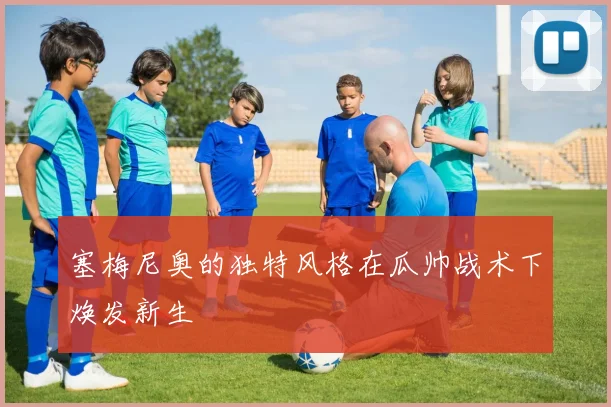 塞梅尼奥的独特风格在瓜帅战术下焕发新生