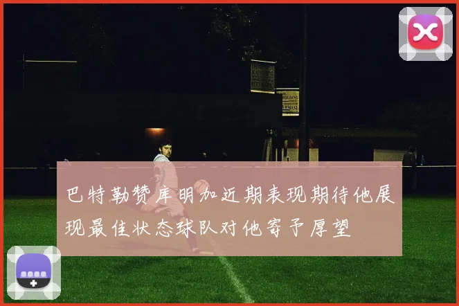 巴特勒赞库明加近期表现期待他展现最佳状态球队对他寄予厚望