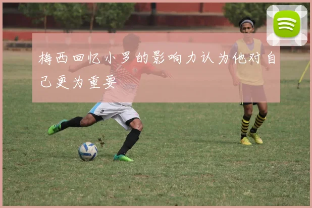 梅西回忆小罗的影响力认为他对自己更为重要