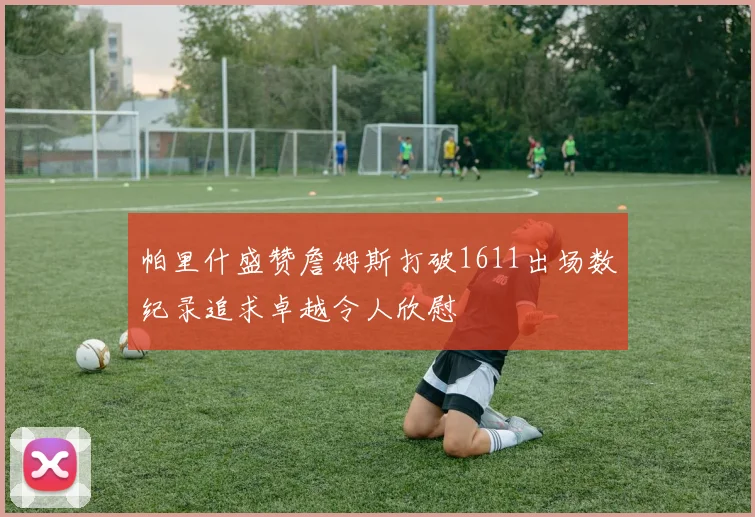 帕里什盛赞詹姆斯打破1611出场数纪录追求卓越令人欣慰