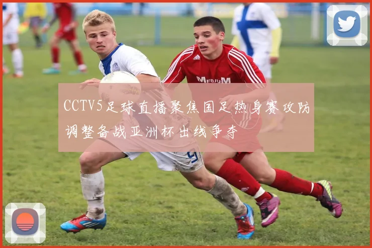 CCTV5足球直播聚焦国足热身赛攻防调整备战亚洲杯出线争夺