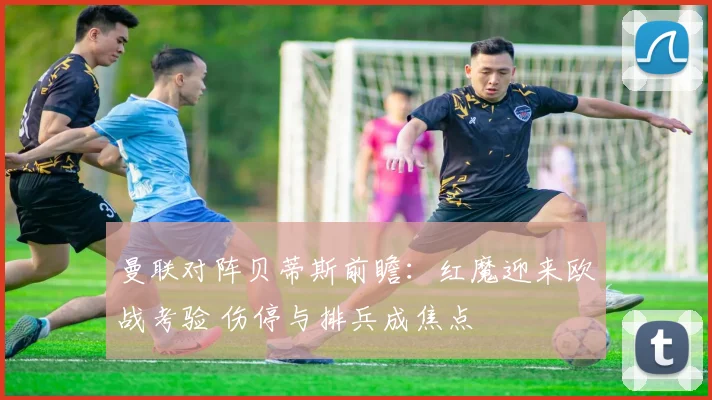 曼联对阵贝蒂斯前瞻：红魔迎来欧战考验 伤停与排兵成焦点