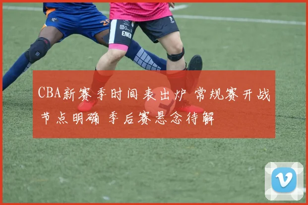 CBA新赛季时间表出炉 常规赛开战节点明确 季后赛悬念待解