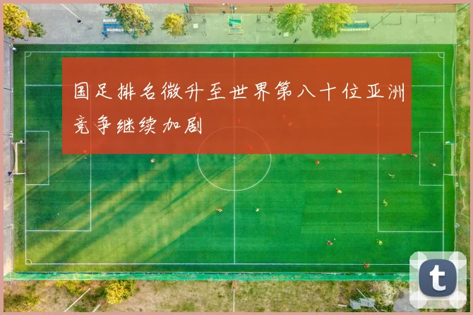国足排名微升至世界第八十位亚洲竞争继续加剧