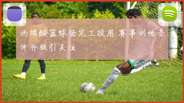 丙烯酸篮球场完工投用 赛事训练条件升级引关注