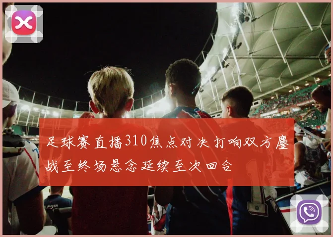 足球赛直播310焦点对决打响双方鏖战至终场悬念延续至次回合