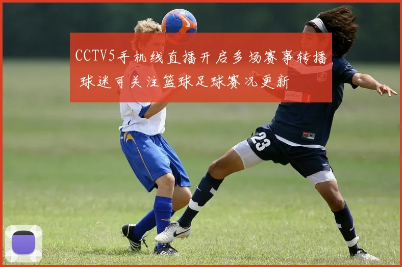CCTV5手机线直播开启多场赛事转播 球迷可关注篮球足球赛况更新