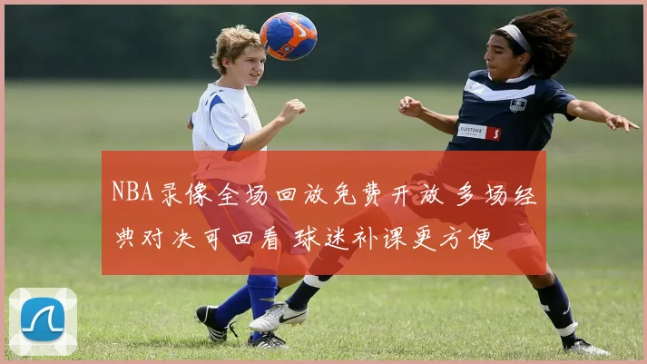 NBA录像全场回放免费开放 多场经典对决可回看 球迷补课更方便