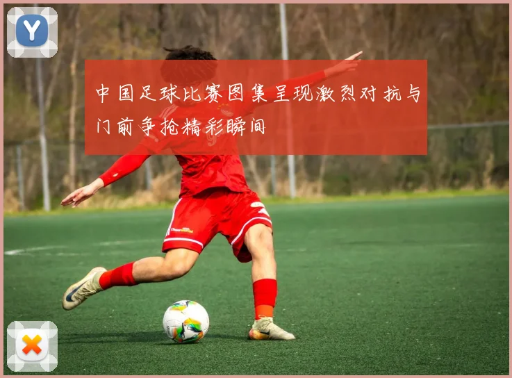 中国足球比赛图集呈现激烈对抗与门前争抢精彩瞬间