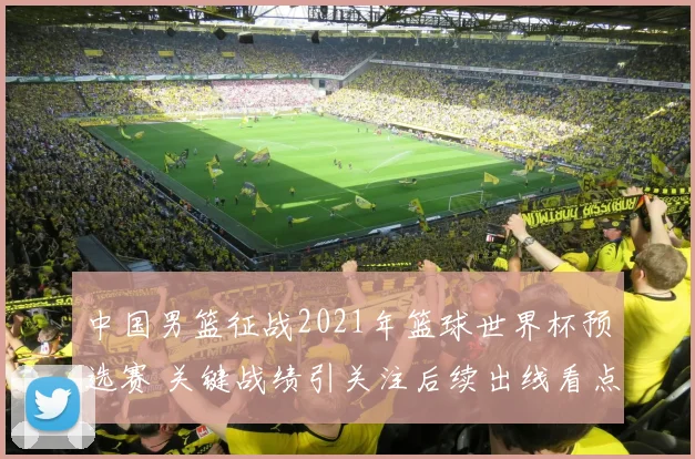 中国男篮征战2021年篮球世界杯预选赛 关键战绩引关注后续出线看点浓