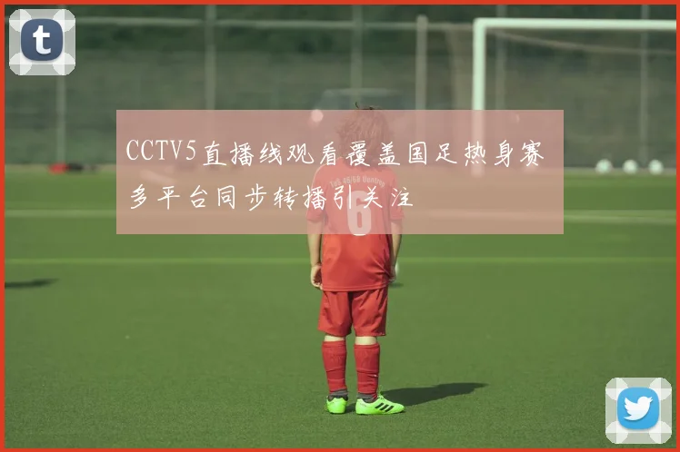 CCTV5直播线观看覆盖国足热身赛 多平台同步转播引关注