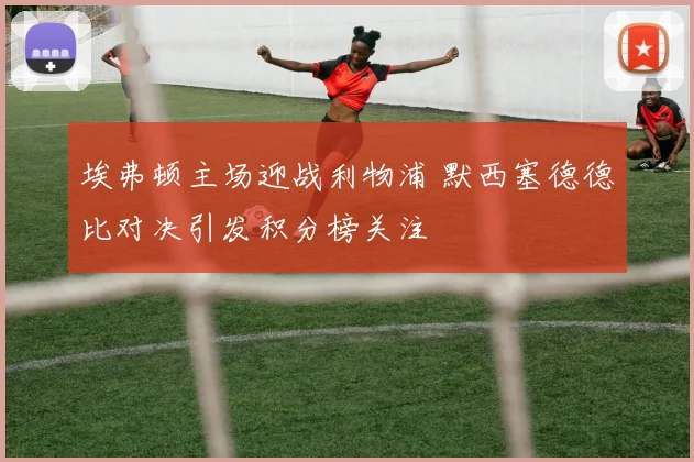 埃弗顿主场迎战利物浦 默西塞德德比对决引发积分榜关注