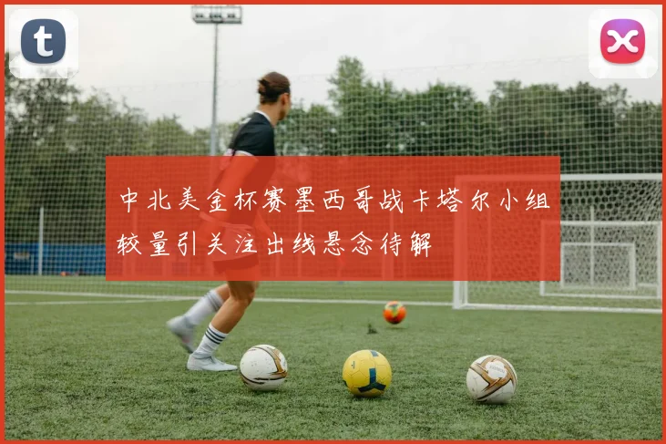 中北美金杯赛墨西哥战卡塔尔小组较量引关注出线悬念待解