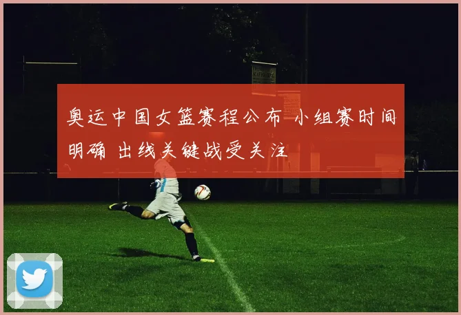 奥运中国女篮赛程公布 小组赛时间明确 出线关键战受关注