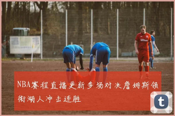 NBA赛程直播更新多场对决詹姆斯领衔湖人冲击连胜