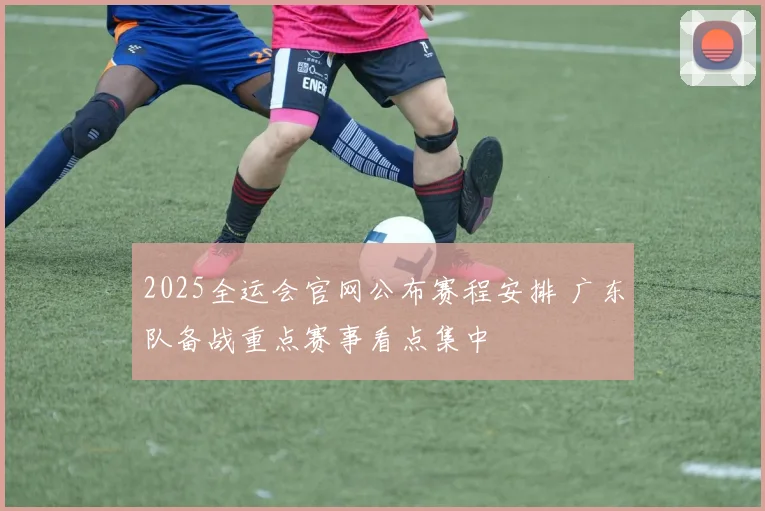 2025全运会官网公布赛程安排 广东队备战重点赛事看点集中