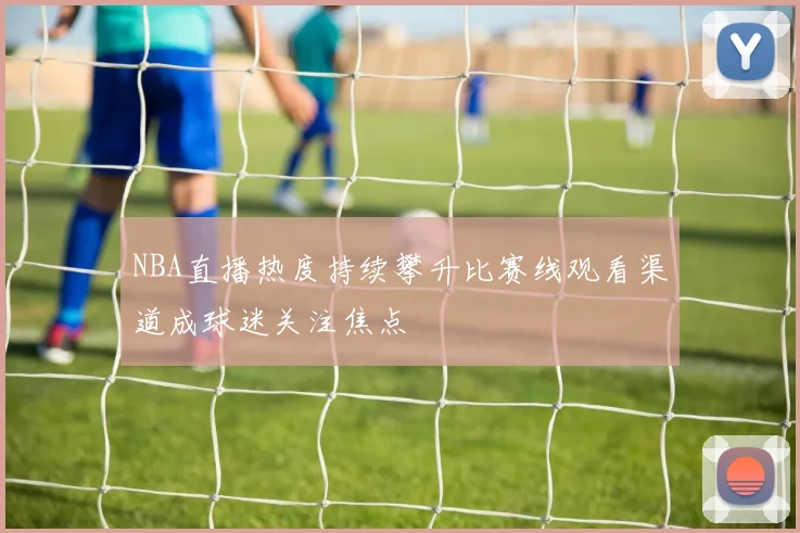 NBA直播热度持续攀升比赛线观看渠道成球迷关注焦点