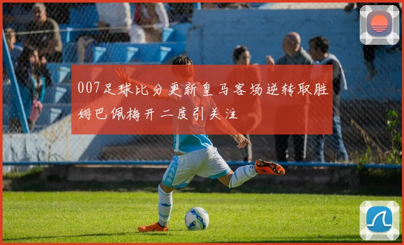 007足球比分更新皇马客场逆转取胜姆巴佩梅开二度引关注