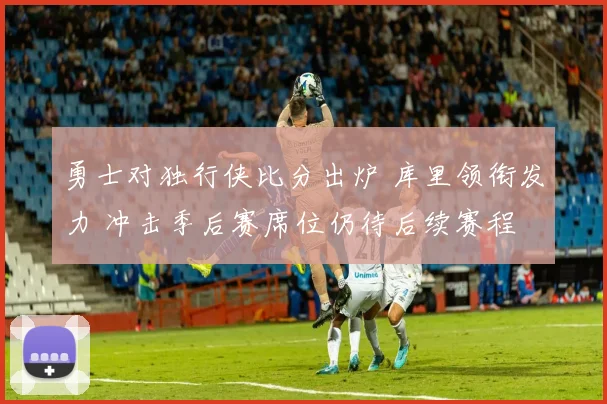 勇士对独行侠比分出炉 库里领衔发力 冲击季后赛席位仍待后续赛程