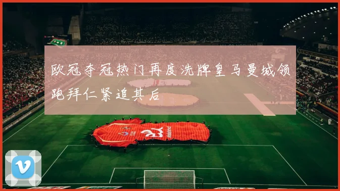 欧冠夺冠热门再度洗牌皇马曼城领跑拜仁紧追其后