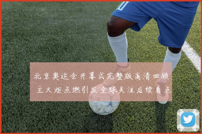 北京奥运会开幕式完整版高清回顾 主火炬点燃引发全球关注后续看点十足