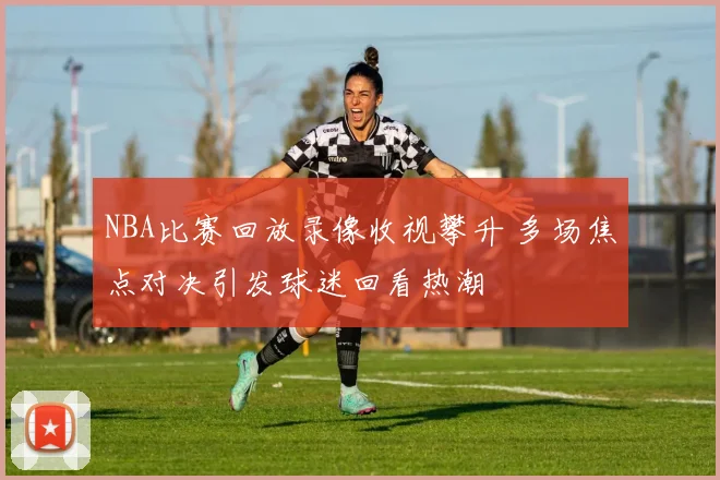 NBA比赛回放录像收视攀升 多场焦点对决引发球迷回看热潮