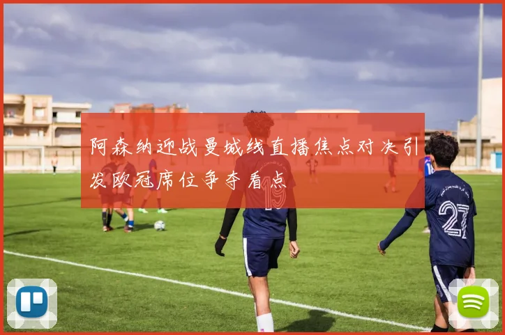 阿森纳迎战曼城线直播焦点对决引发欧冠席位争夺看点