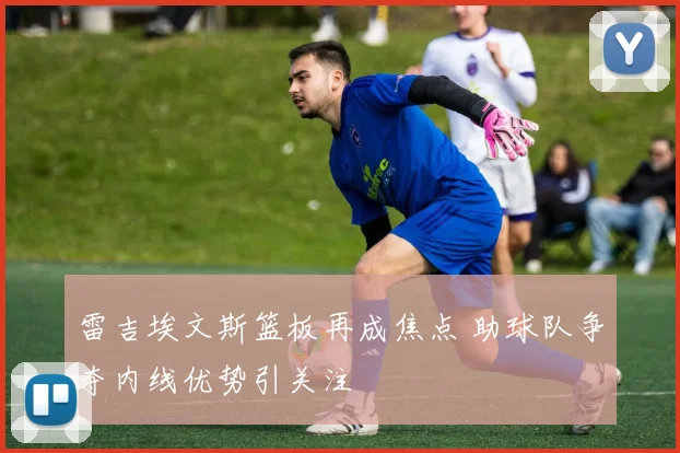 雷吉埃文斯篮板再成焦点 助球队争夺内线优势引关注