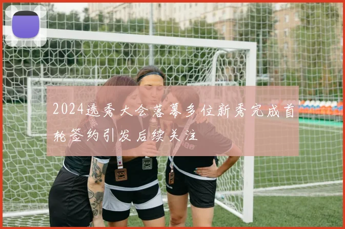 2024选秀大会落幕多位新秀完成首轮签约引发后续关注