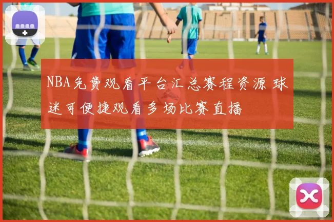 NBA免费观看平台汇总赛程资源 球迷可便捷观看多场比赛直播