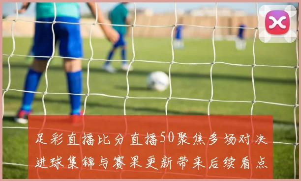 足彩直播比分直播50聚焦多场对决进球集锦与赛果更新带来后续看点